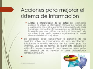 Acciones para mejorar el
sistema de información
 Análisis e interpretación de los datos: Los supervisores
pueden no utilizar la información mensual del número de
usuarios para hacer el seguimiento al desempeño de cada
trabajador, porque los informes pueden ser difíciles de leer.
Es posible que una gráfica que ilustre el desempeño de
cada trabajador puede mejorar el seguimiento y de paso el
desempeño de los trabajadores.
 La dirección debe concientizar al personal de los
servicios sobre la importancia de una recolección,
tabulación y análisis exactos de los datos para los
informes. Una de las formas de lograr esto consiste en
utilizar los datos como medio para evaluar el desempeño
del personal de los servicios y para proporcionar
retroalimentación.

Ing. Alba Lissette Peguero
 