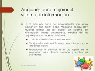Acciones para mejorar el
sistema de información
 La revisión por parte del administrador sirve para
indicar en qué áreas debe mejorarse el SIG. Hay
muchas formas en las cuales un sistema de
información puede desarrollarse. Muchas de las
mejoras podrán hacerse mediante:
 La eliminación de información innecesaria;
 El mejoramiento de los informes en los cuales se hace la
retroalimentación;
 Involucrando al personal en el uso regular de la
información para planear, supervisar y evaluar sus
actividades.
Ing. Alba Lissette Peguero
 