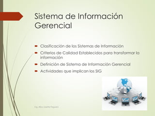 Sistema de Información
Gerencial
 Clasificación de los Sistemas de Información
 Criterios de Calidad Establecidos para transformar la
información
 Definición de Sistema de Información Gerencial
 Actividades que implican los SIG
Ing. Alba Lissette Peguero
 