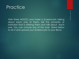 Practice
Visits three MOOCs and make a Screencasts talking
about each one of them, tell the university or
institution that is offering them and talk about each
one. You can choose any of the tools listed below
to do it and upload your Screencasts to your Block.
 