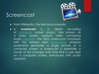 Screencast
 From Wikipedia, the free encyclopedia
 A screencast is a digital recording
of computer screen output, also known as
a video screen capture, often containing
audio narration. The term screencast compares
with the related term screenshot; whereas
screenshot generates a single picture of a
computer screen, a screencast is essentially a
movie of the changes over time that a user sees
on a computer screen, enhanced with audio
narration.
 