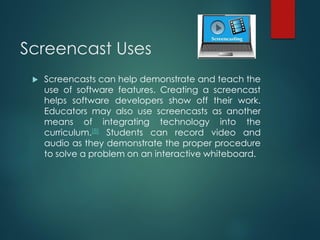 Screencast Uses
 Screencasts can help demonstrate and teach the
use of software features. Creating a screencast
helps software developers show off their work.
Educators may also use screencasts as another
means of integrating technology into the
curriculum.[8] Students can record video and
audio as they demonstrate the proper procedure
to solve a problem on an interactive whiteboard.
 