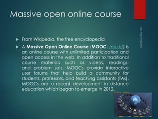 Massive open online course
 From Wikipedia, the free encyclopedia
 A Massive Open Online Course (MOOC; /muːk/) is
an online course with unlimited participation and
open access in the web. In addition to traditional
course materials such as videos, readings,
and problem sets, MOOCs provide interactive
user forums that help build a community for
students, professors, and teaching assistants (TAs).
MOOCs are a recent development in distance
education which began to emerge in 2012.
 