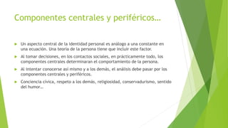Componentes centrales y periféricos…
 Un aspecto central de la identidad personal es análogo a una constante en
una ecuación. Una teoría de la persona tiene que incluir este factor.
 Al tomar decisiones, en los contactos sociales, en prácticamente todo, los
componentes centrales determinaran el comportamiento de la persona.
 Al intentar conocerse así mismo y a los demás, el análisis debe pasar por los
componentes centrales y periféricos.
 Conciencia cívica, respeto a los demás, religiosidad, conservadurismo, sentido
del humor…
 