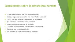 Suposiciones sobre la naturaleza humana
 En que aspectos piensa que toda la gente es igual?
 Cree que algunas personas están mas desarrolladas que otras?
 Cuanta libertad cree tener para moldear su propia vida?
 Que provoca la perversidad de las personas?
 Las personas pueden cambiar de conducta
 Cuales son los componentes centrales de su personalidad?
 Cree tener una mente inconciente?
 Que aspectos de su pasado moldean su conducta?
 