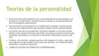 Teorías de la personalidad
 Una teoría de la personalidad es una caracterización de la personalidad, que
se basa en la observación, consideraciones racionales y los descubrimientos
de la investigación experimental.
 Una teoría de la personalidad es un modelo para investigar y buscar pautas
comunes de comportamiento que permitan predecir dicho comportamiento.
 La función mas útil es la predicción. Freud por ejemplo, se fijó que muchos
adultos tenían deseos infantiles reprimidos. Se propuso la teoría entonces que
los deseos reprimidos en la infancia se mantienen inalterables durante toda
vida.
 Erickson, otro ejemplo, propone que hay ocho etapas en la vida, y que cada
una exige que el ego cumpla cierta tarea; por ejemplo, el sentido del deber,
autonomía, iniciativa o identidad.
 ¿COMO SE UTILIZAN LAS TEORIAS DE LA PERSONALIDAD?
 