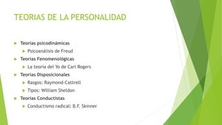 TEORIAS DE LA PERSONALIDAD
 Teorías psicodinámicas
 Psicoanálisis de Freud
 Teorías Fenomenológicas
 La teoría del Yo de Carl Rogers
 Teorías Disposicionales
 Rasgos: Raymond-Cattrell
 Tipos: William Sheldon
 Teorías Conductistas
 Conductismo radical: B.F. Skinner
 