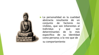  La personalidad es la cualidad
abstracta resultante de un
conjunto de factores no
visibles, que son inherentes al
individuo y que son
determinantes de lo más
específico de su identidad
como persona; a la vez que de
su comportamiento
 