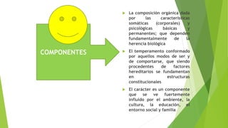 COMPONENTES
 La composición orgánica dada
por las características
somáticas (corporales) y
psicológicas básicas y
permanentes; que dependen
fundamentalmente de la
herencia biológica
 El temperamento conformado
por aquellos modos de ser y
de comportarse, que siendo
procedentes de factores
hereditarios se fundamentan
en estructuras
constitucionales
 El carácter es un componente
que se ve fuertemente
influido por el ambiente, la
cultura, la educación, el
entorno social y familia
 