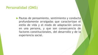 Personalidad (OMS)
 Pautas de pensamiento, sentimiento y conducta
profundamente arraigadas que caracterizan el
estilo de vida y el modo de adaptación únicos
en una persona, y que son consecuencia de
factores constitucionales, del desarrollo y de la
experiencia social.
 