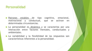 Patrones estables de tipo cognitivo, emocional,
motivacional y conductual, que se activan en
determinadas circunstancias.
 La personalidad es dinámica y se caracteriza por una
interacción entre factores mentales, conductuales y
ambientales.
 La variabilidad y la flexibilidad de las respuestas son
características inherentes a la personalidad.
Personalidad
 