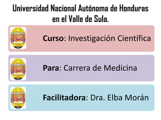 Universidad Nacional Autónoma de Honduras
en el Valle de Sula.
Curso: Investigación Científica
Para: Carrera de Medicina
Facilitadora: Dra. Elba Morán
 