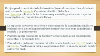 • La captación de valores nos ofrece el mejor ejemplo de conocimiento holístico.
Podemos ver a un ser humano enfrente de nosotros (esto es un conocimiento
sensible o de primer nivel).
• Podemos captar el concepto de hombre y definirlo (esto es un conocimiento
conceptual o de segundo nivel).
• Pero además, podemos vislumbrar el valor de este hombre en concreto dentro de
su familia. Percibimos su valor y lo apreciamos. Esto es un conocimiento holístico
o de tercer nivel.
Un ejemplo de conocimiento holístico o intuitivo es el caso de un descubrimiento
en el terreno de la ciencia. Cuando un científico dislumbra
una hipótesis explicativa de los fenómenos que estudia, podemos decir que ese
momento tiene un conocimiento holístico.
 