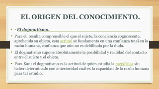EL ORIGEN DEL CONOCIMIENTO.
• - El dogmatismo.
• Para el, resulta comprensible el que el sujeto, la conciencia cognoscente,
aprehenda su objeto, esta actitud se fundamenta en una confianza total en la
razón humana, confianza que aún no es debilitada por la duda.
• El dogmatismo supone absolutamente la posibilidad y realidad del contacto
entre el sujeto y el objeto.
• Para Kant el dogmatismo es la actitud de quien estudia la metafísica sin
haber determinado con anterioridad cuál es la capacidad de la razón humana
para tal estudio.
 