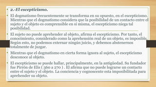 • 2.-El escepticismo.
• El dogmatismo frecuentemente se transforma en su opuesto, en el escepticismo.
Mientras que el dogmatismo considera que la posibilidad de un contacto entre el
sujeto y el objeto es comprensible en sí misma, el escepticismo niega tal
posibilidad.
• El sujeto no puede aprehender al objeto, afirma el escepticismo. Por tanto, el
conocimiento, considerado como la aprehensión real de un objeto, es imposible.
Según esto, no podemos externar ningún juicio, y debemos abstenernos
totalmente de juzgar.
• Mientras que el dogmatismo en cierta forma ignora al sujeto, el escepticismo
desconoce al objeto.
• El escepticismo se puede hallar, principalmente, en la antigüedad. Su fundador
fue Pirrón de Elis ( 360 a 270 ) . El afirma que no puede lograrse un contacto
entre el sujeto y el objeto. La conciencia y cognoscente esta imposibilitada para
aprehender su objeto.
 