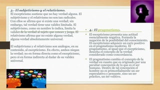 • 4.- El pragmatismo.
• El escepticismo presenta una actitud
esencialmente negativa. Formula la
negación de la posibilidad del conocimiento.
El escepticismo adquiere un cariz positivo
en el pragmatismo moderno. El
pragmatismo, al igual que el escepticismo,
desecha el concepto de la verdad
considerado como concordancia.
• El pragmatismo cambia el concepto de la
verdad en cuanto que es originado por una
peculiar concepción de lo que es el ser
humano. Dentro de tal concepción el
hombre no es primordialmente un ser
especulativo y pensante, sino un ser
práctico, un ser volitivo.
3.- El subjetivismo y el relativismo.
El escepticismo sostiene que no hay verdad alguna. El
subjetivismo y el relativismo no son tan radicales.
Con ellos se afirma que si existe una verdad; sin
embargo, tal verdad tiene una validez limitada. El
subjetivismo, como su nombre lo indica, limita la
validez de la verdad al sujeto que conoce y juzga. El
relativismo afirma que no existe alguna verdad,
alguna verdad absolutamente universal.
El subjetivismo y el relativismo son análogos, en su
contenido, al escepticismo. En efecto, ambos niegan
la verdad; no en forma directa como el escepticismo,
pero sí en forma indirecta al dudar de su validez
universal.
 