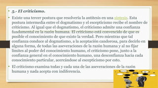 • 5.- El criticismo.
• Existe una tercer postura que resolvería la antitesis en una síntesis. Esta
postura intermedia entre el dogmatismo y el escepticismo recibe el nombre de
criticismo. Al igual que el dogmatismo, el criticismo admite una confianza
fundamental en la razón humana. El criticismo está convencido de que es
posible el conocimiento de que existe la verdad. Pero mientras que tal
confianza conduce al dogmatismo, a la aceptación candorosa, para decirlo en
alguna forma, de todas las aseveraciones de la razón humana y al no fijar
límites al poder del conocimiento humano, el criticismo pone, junto a la
confianza general en el conocimiento humano, una desconfianza hacia cada
conocimiento particular, acercándose al escepticismo por esto.
• El criticismo examina todas y cada una de las aseveraciones de la razón
humana y nada acepta con indiferencia.
 