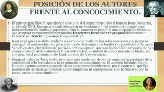 POSICIÓN DE LOS AUTORES
FRENTE AL CONCOCIMIENTO.
• El primer gran filósofo que abordó el estudio del conocimiento fué el francés René Descartes,
en el siglo XVII. Descartes intentó descubrir un fundamento del conocimiento que fuera
independiente de límites y supuestos. Para él, conocer es partir de una proposición evidente,
que se apoya en una intuición primaria. Descartes formuló tal proposición en su
célebre sentencia: "pienso, luego existo".
• Kant negó que la realidad pudiera ser explicada mediante los solos conceptos y se propuso
conseguir el mismo objetivo, pero intentando determinar los límites y capacidades de la razón.
Si bien existen, efectivamente, juicios sintéticos apriori, que son la condición necesaria de toda
comprehensión de la naturaleza (trascendentales), el ámbito del conocimiento de limita, sin
embargo en el pensamiento de Kant, al reino de la experiencia.
• Según el británico John Locke, representante moderado del empirismo, las impresiones de la
sensibilidad sólo formaban la base primaria del conocimiento. El también británico David
Hume y algunos autores neopositivistas posteriores consideraron, por el contrario, que las
nociones de las ciencias formales no son empíricas ni conceptuales, sino formales y, por lo
tanto, vacías de conocimiento.
 