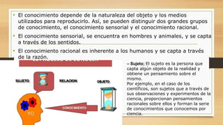 • El conocimiento depende de la naturaleza del objeto y los medios
utilizados para reproducirlo. Así, se pueden distinguir dos grandes grupos
de conocimiento, el conocimiento sensorial y el conocimiento racional.
• El conocimiento sensorial, se encuentra en hombres y animales, y se capta
a través de los sentidos.
• El conocimiento racional es inherente a los humanos y se capta a través
de la razón.
– Sujeto; El sujeto es la persona que
capta algún objeto de la realidad y
obtiene un pensamiento sobre el
mismo.
Por ejemplo, en el caso de los
científicos, son sujetos que a través de
sus observaciones y experimentos de la
ciencia, proporcionan pensamientos
racionales sobre ellos y forman la serie
de conocimientos que conocemos por
ciencia.
 