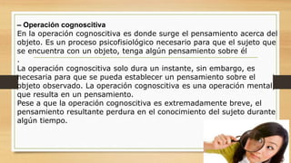 – Operación cognoscitiva
En la operación cognoscitiva es donde surge el pensamiento acerca del
objeto. Es un proceso psicofisiológico necesario para que el sujeto que
se encuentra con un objeto, tenga algún pensamiento sobre él
.
La operación cognoscitiva solo dura un instante, sin embargo, es
necesaria para que se pueda establecer un pensamiento sobre el
objeto observado. La operación cognoscitiva es una operación mental
que resulta en un pensamiento.
Pese a que la operación cognoscitiva es extremadamente breve, el
pensamiento resultante perdura en el conocimiento del sujeto durante
algún tiempo.
 