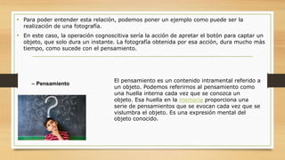 • Para poder entender esta relación, podemos poner un ejemplo como puede ser la
realización de una fotografía.
• En este caso, la operación cognoscitiva sería la acción de apretar el botón para captar un
objeto, que solo dura un instante. La fotografía obtenida por esa acción, dura mucho más
tiempo, como sucede con el pensamiento.
– Pensamiento
El pensamiento es un contenido intramental referido a
un objeto. Podemos referirnos al pensamiento como
una huella interna cada vez que se conozca un
objeto. Esa huella en la memoria proporciona una
serie de pensamientos que se evocan cada vez que se
vislumbra el objeto. Es una expresión mental del
objeto conocido.
 