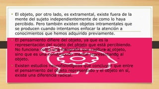 • El objeto, por otro lado, es extramental, existe fuera de la
mente del sujeto independientemente de como lo haya
percibido. Pero también existen objetos intramentales que
se producen cuando intentamos enfocar la atención a
conocimientos que hemos adquirido previamente.
• El pensamiento difiere del objeto, ya que es la
representación del sujeto del objeto que está percibiendo.
No funciona como una fotografía que captura al objeto,
sino que es una construcción mental representando al
objeto.
• Existen estudios neurofisiológicos que concluyen que entre
el pensamiento del objeto representado y el objeto en sí,
existe una diferencia radical.
 