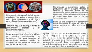 Sin embargo, el pensamiento realista se
produce una vez que el sujeto retrotrae su
atención y reflexiona acerca de los
pensamientos que ha obtenido previamente,
provocando nuevos pensamientos diferentes
al objeto observado. Esto es lo que
llamamos pensar.
Existe un caso excepcional de conocimiento
sobre uno mismo, el sujeto se capta a sí
mismo no como un objeto sino como un
sujeto.
Ejemplo: Una vez que ha habido contacto entre el
sujeto (niño) y el objeto (plátano), el primero
elabora una serie de pensamientos que se
quedarán grabados en la mente, generándose una
construcción mental. Esta construcción mental
variará de un sujeto a otro, ya que el mismo objeto
puede ser percibido de maneras distintas.
Existen estudios neurofisiológicos que
concluyen que entre el pensamiento
del objeto representado y el objeto
en sí, existe una diferencia radical.
También hay que distinguir entre el
pensamiento idealista y el
pensamiento realista.
En un pensamiento idealista el objeto
de nuestro conocimiento es
inmanente, en contraposición al
pensamiento realista donde se
sostiene en que capta el objeto de
una forma extramental.
 