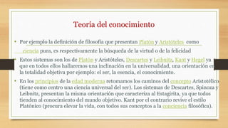 Teoría del conocimiento
• Por ejemplo la definición de filosofía que presentan Platón y Aristóteles como
ciencia pura, es respectivamente la búsqueda de la virtud o de la felicidad
• Estos sistemas son los de Platón y Aristóteles, Descartes y Leibnitz, Kant y Hegel ya
que en todos ellos hallaremos una inclinación en la universalidad, una orientación en
la totalidad objetiva por ejemplo: el ser, la esencia, el conocimiento.
• En los principios de la edad moderna retomamos los caminos del concepto Aristotélico
(tiene como centro una ciencia universal del ser). Los sistemas de Descartes, Spinoza y
Leibnitz, presentan la misma orientación que caracteriza al Estagirita, ya que todos
tienden al conocimiento del mundo objetivo. Kant por el contrario revive el estilo
Platónico (procura elevar la vida, con todos sus conceptos a la conciencia filosófica).
 