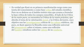 • Es verdad que Kant en su primera manifestación surge como una
teoría del conocimiento o como base crítica del estudio científico.
Pero no se detiene en el ámbito teórico sino que avanza a formular
la base crítica de todos los campos conocibles. Al lado de la Crítica
de la razón pura, se encuentra la Crítica de la razón práctica, que
aborda el tema de la valorización moral, y la Crítica del juicio, cuyo
objetivo son las investigaciones críticas de los valores estéticos. Así
pues, en Kant aparece la filosofía como una reflexión universal
del pensamiento sobre sí mismo, como una reflexión
del hombre estudioso sobre los valores de su conducta.
 