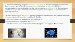 • La supresión de todos los principios materiales y objetivos, los cuales existen indudablemente en
Kant, de manera que la filosofía asume un carácter puramente formal y metodológico.
• Ésta postura intelectual provoca una reacción que forja un nuevo movimiento en el pensamiento
filosófico, el cual vuelve a inclinarse a lo material y objetivo, constituyendo una renovación del
carácter aristotélico.
• Éste breve repaso de toda la evolución histórica del pensamiento filosófico, nos permite determinar
otros dos elementos del concepto esencial de la filosofía.
• Al primero se conoce con la expresión "concepción del yo";
• Al segundo se le llama "concepción del universo".
• La filosofía es ambas cosas: una concepción del yo y una concepción del universo.
 
