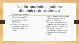 En todo conocimiento podemos
distinguir cuatro elementos:
• El sujeto que conoce.
• El objeto conocido.
• La operación misma
de conocer.
• El resultado obtenido
que es la información
recabada acerca del
objeto.
Dicho de otra manera: el sujeto
se pone en contacto con el
objeto y obtiene una
información acerca del mismo.
Cuando existe congruencia o
adecuación entre el objeto y la
representación interna
correspondiente, decimos que
estamos en posesión de una
verdad.
 