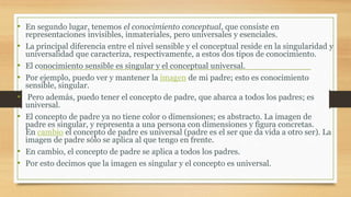 • En segundo lugar, tenemos el conocimiento conceptual, que consiste en
representaciones invisibles, inmateriales, pero universales y esenciales.
• La principal diferencia entre el nivel sensible y el conceptual reside en la singularidad y
universalidad que caracteriza, respectivamente, a estos dos tipos de conocimiento.
• El conocimiento sensible es singular y el conceptual universal.
• Por ejemplo, puedo ver y mantener la imagen de mi padre; esto es conocimiento
sensible, singular.
• Pero además, puedo tener el concepto de padre, que abarca a todos los padres; es
universal.
• El concepto de padre ya no tiene color o dimensiones; es abstracto. La imagen de
padre es singular, y representa a una persona con dimensiones y figura concretas.
En cambio el concepto de padre es universal (padre es el ser que da vida a otro ser). La
imagen de padre sólo se aplica al que tengo en frente.
• En cambio, el concepto de padre se aplica a todos los padres.
• Por esto decimos que la imagen es singular y el concepto es universal.
 