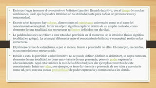 • En tercer lugar tenemos el conocimiento holístico (también llamado intuitivo, con el riesgo de muchas
confusiones, dado que la palabra intuición se ha utilizado hasta para hablar de premoniciones y
corazonadas).
• En este nivel tampoco hay colores, dimensiones ni estructuras universales como es el caso del
conocimiento conceptual. Intuir un objeto significa captarlo dentro de un amplio contexto, como
elemento de una totalidad, sin estructuras ni límites definidos con claridad.
• La palabra holístico se refiere a esta totalidad percibida en el momento de la intuición (holos significa
totalidad en griego). La principal diferencia entre el conocimiento holístico y conceptual reside en las
estructuras.
• El primero carece de estructuras, o por lo menos, tiende a prescindir de ellas. El concepto, en cambio,
es un conocimiento estructurado.
• Debido a esto, lo percibido a nivel intuitivo no se puede definir, (definir es delimitar), se capta como un
elemento de una totalidad, se tiene una vivencia de una presencia, pero sin poder expresarla
adecuadamente. Aquí está también la raíz de la dificultad para dar ejemplos concretos de este
conocimiento. Intuir un valor, por ejemplo, es tener la vivencia o presencia de ese valor y apreciarlo
como tal, pero con una escasa probabilidad de poder expresarla y comunicarla a los demás.
 