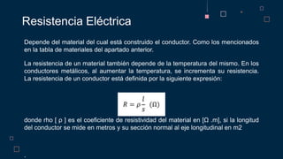 Depende del material del cual está construido el conductor. Como los mencionados
en la tabla de materiales del apartado anterior.
La resistencia de un material también depende de la temperatura del mismo. En los
conductores metálicos, al aumentar la temperatura, se incrementa su resistencia.
La resistencia de un conductor está definida por la siguiente expresión:
donde rho [ ρ ] es el coeficiente de resistividad del material en [Ω .m], si la longitud
del conductor se mide en metros y su sección normal al eje longitudinal en m2
.
Resistencia Eléctrica
 