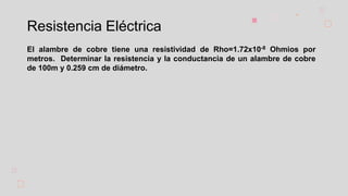 Resistencia Eléctrica
El alambre de cobre tiene una resistividad de Rho=1.72x10-8 Ohmios por
metros. Determinar la resistencia y la conductancia de un alambre de cobre
de 100m y 0.259 cm de diámetro.
 