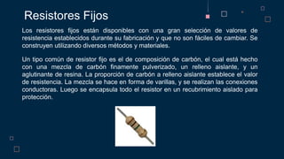Los resistores fijos están disponibles con una gran selección de valores de
resistencia establecidos durante su fabricación y que no son fáciles de cambiar. Se
construyen utilizando diversos métodos y materiales.
Un tipo común de resistor fijo es el de composición de carbón, el cual está hecho
con una mezcla de carbón finamente pulverizado, un relleno aislante, y un
aglutinante de resina. La proporción de carbón a relleno aislante establece el valor
de resistencia. La mezcla se hace en forma de varillas, y se realizan las conexiones
conductoras. Luego se encapsula todo el resistor en un recubrimiento aislado para
protección.
Resistores Fijos
 