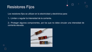 Los resistores fijos se utilizan en la electricidad y electrónica para:
1.- Limitar o regular la intensidad de la corriente.
2.- Proteger algunos componentes, por los que no debe circular una intensidad de
corriente elevada.
Resistores Fijos
 