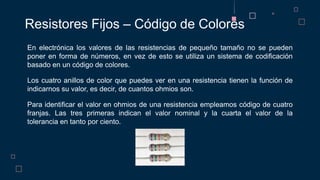 En electrónica los valores de las resistencias de pequeño tamaño no se pueden
poner en forma de números, en vez de esto se utiliza un sistema de codificación
basado en un código de colores.
Los cuatro anillos de color que puedes ver en una resistencia tienen la función de
indicarnos su valor, es decir, de cuantos ohmios son.
Para identificar el valor en ohmios de una resistencia empleamos código de cuatro
franjas. Las tres primeras indican el valor nominal y la cuarta el valor de la
tolerancia en tanto por ciento.
Resistores Fijos – Código de Colores
 