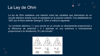 La Ley de Ohm
La ley de Ohm establece una relación entre las variables que intervienen en un
circuito eléctrico simple como el estudiado en la sección anterior. Fue establecida en
1827 por el físico alemán George S. Ohm e indica lo siguiente:
“La corriente eléctrica ( I ) que circula en un circuito es directamente proporcional a
la diferencia de potencial ( V ) aplicada en sus extremos e inversamente
proporcional a la resistencia ( R ) del circuito”.
 