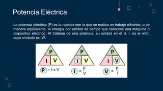 Potencia Eléctrica
La potencia eléctrica (P) es la rapidez con la que se realiza un trabajo eléctrico, o de
manera equivalente, la energía por unidad de tiempo que consume una máquina o
dispositivo eléctrico. Al tratarse de una potencia, su unidad en el S. I. es el watt,
cuyo símbolo es: W.
 