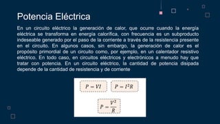 Potencia Eléctrica
En un circuito eléctrico la generación de calor, que ocurre cuando la energía
eléctrica se transforma en energía calorífica, con frecuencia es un subproducto
indeseable generado por el paso de la corriente a través de la resistencia presente
en el circuito. En algunos casos, sin embargo, la generación de calor es el
propósito primordial de un circuito como, por ejemplo, en un calentador resistivo
eléctrico. En todo caso, en circuitos eléctricos y electrónicos a menudo hay que
tratar con potencia. En un circuito eléctrico, la cantidad de potencia disipada
depende de la cantidad de resistencia y de corriente
 