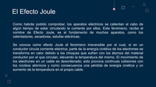 El Efecto Joule
Como habrás podido comprobar, los aparatos eléctricos se calientan al cabo de
algún tiempo de estar circulando la corriente por ellos. Este fenómeno, recibe el
nombre de Efecto Joule, es el fundamento de muchos aparatos, como los
calentadores, secadores, estufas eléctricas.
Se conoce como efecto Joule al fenómeno irreversible por el cual, si en un
conductor circula corriente eléctrica, parte de la energía cinética de los electrones se
transforma en calor debido a los choques que sufren con los átomos del material
conductor por el que circulan, elevando la temperatura del mismo. El movimiento de
los electrones en un cable es desordenado; esto provoca continuas colisiones con
los núcleos atómicos y como consecuencia una pérdida de energía cinética y un
aumento de la temperatura en el propio cable.
 