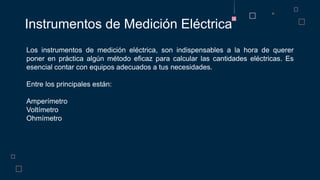 Instrumentos de Medición Eléctrica
Los instrumentos de medición eléctrica, son indispensables a la hora de querer
poner en práctica algún método eficaz para calcular las cantidades eléctricas. Es
esencial contar con equipos adecuados a tus necesidades.
Entre los principales están:
Amperímetro
Voltímetro
Ohmímetro
 