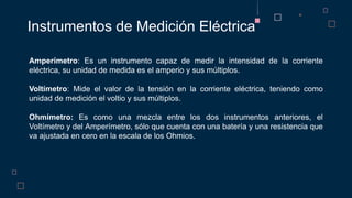 Instrumentos de Medición Eléctrica
Amperímetro: Es un instrumento capaz de medir la intensidad de la corriente
eléctrica, su unidad de medida es el amperio y sus múltiplos.
Voltímetro: Mide el valor de la tensión en la corriente eléctrica, teniendo como
unidad de medición el voltio y sus múltiplos.
Ohmímetro: Es como una mezcla entre los dos instrumentos anteriores, el
Voltímetro y del Amperímetro, sólo que cuenta con una batería y una resistencia que
va ajustada en cero en la escala de los Ohmios.
 