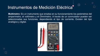 Instrumentos de Medición Eléctrica
Multímetro: Es un instrumento que emplea en su funcionamiento los parámetros del
amperímetro, el voltímetro y el Ohmímetro. A través de un conmutador pueden ser
seleccionadas sus funciones, dependiendo el tipo de corriente. Existen del tipo
analógico y digital.
 