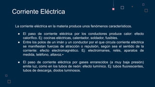 La corriente eléctrica en la materia produce unos fenómenos característicos.
● El paso de corriente eléctrica por los conductores produce calor: efecto
calorífico. Ej: cocinas eléctricas, calentador, soldador, fusibles.
● Entre los polos de un imán y un conductor por el que circula corriente eléctrica
se manifiestan fuerzas de atracción o repulsión, según sea el sentido de la
corriente: efecto electromagnético. Ej: electroimanes, relés, aparatos de
medida, teléfono, altavoz.•
● El paso de corriente eléctrica por gases enrarecidos (a muy baja presión)
emite luz, como en los tubos de neón: efecto lumínico. Ej: tubos fluorescentes,
tubos de descarga, diodos luminosos.
Corriente Eléctrica
 