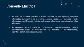 ● El paso de corriente eléctrica a través de una solución química mediante
electrodos sumergidos en la misma, produce reacciones químicas: efecto
electroquímico. Ej: recubrimientos galvánicos, electrólisis, acumuladores, pilas
eléctricas.
● El paso de corriente a través del cuerpo humano y de los animales, produce
electrocución: efecto electrofisiológico. Ej: aparatos de electromedicina,
sacrificio por electroshock del ganado.
Corriente Eléctrica
 