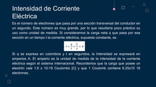 Es el número de electrones que pasa por una sección transversal del conductor en
un segundo. Este número es muy grande, por lo que resultaría poco práctico su
uso como unidad de medida. Si consideramos la carga neta q que pasa por esa
sección en un tiempo t la corriente eléctrica, supuesta constante, es
Si q se expresa en culombios y t en segundos, la Intensidad se expresará en
amperios A. El amperio es la unidad de medida de la intensidad de la corriente
eléctrica según el sistema internacional. Recordemos que la carga que posee un
electrón vale 1.6 x 10-19 Coulombs [C] y que 1 Coulomb contiene 6.25x10 18
electrones.
Intensidad de Corriente
Eléctrica
 