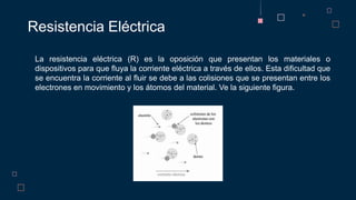 La resistencia eléctrica (R) es la oposición que presentan los materiales o
dispositivos para que fluya la corriente eléctrica a través de ellos. Esta dificultad que
se encuentra la corriente al fluir se debe a las colisiones que se presentan entre los
electrones en movimiento y los átomos del material. Ve la siguiente figura.
Resistencia Eléctrica
 
