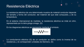 La resistencia eléctrica de una determinada muestra de material conductor depende
del tamaño y forma del conductor, del material del que está compuesto, y de su
temperatura.
En el sistema internacional de medidas, la resistencia eléctrica se mide en ohm,
representada por le letra griega omega. (Ω)
En los diagramas eléctricos se representa mediante el símbolo:
La conductancia eléctrica (G) de un conductor se define como la inversa de su
resistencia, y le corresponden unidades de Siemens. (S)
Resistencia Eléctrica
 